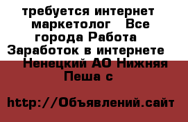 требуется интернет- маркетолог - Все города Работа » Заработок в интернете   . Ненецкий АО,Нижняя Пеша с.